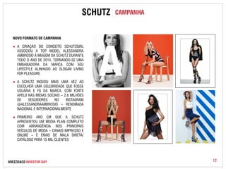 12 
NOVO FORMATO DE CAMPANHA 
SCHUTZ CAMPANHA 
● A CRIAÇÃO DO CONCEITO SCHUTZGIRL 
ASSOCIOU A TOP MODEL ALESSANDRA 
AMBRÓSIO À IMAGEM DA SCHUTZ DURANTE 
TODO O ANO DE 2014, TORNANDO-SE UMA 
EMBAIXADORA DA MARCA COM SEU 
LIFESTYLE ALINHADO AO SLOGAN LIVING 
FOR PLEASURE 
● A SCHUTZ INOVOU MAIS UMA VEZ AO 
ESCOLHER UMA CELEBRIDADE QUE FOSSE 
USUÁRIA E FÃ DA MARCA, COM FORTE 
APELO NAS MÍDIAS SOCIAIS – 2,6 MILHÕES 
DE SEGUIDORES NO INSTAGRAM 
@ALESSANDRAAMBROSIO – RENOMADA 
NACIONAL E INTERNACIONALMENTE 
● PRIMEIRO ANO EM QUE A SCHUTZ 
APRESENTOU UM MEDIA PLAN COMPLETO 
COM ABRANGÊNCIA NOS PRINCIPAIS 
VEÍCULOS DE MODA – CANAIS IMPRESSO E 
ONLINE – E ENVIO DE MALA DIRETA/ 
CATÁLOGO PARA 15 MIL CLIENTES 
AREZZO&CO INVESTOR DAY 
 