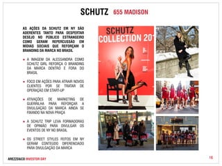 SCHUTZ 655 MADISON 
AS AÇÕES DA SCHUTZ EM NY SÃO 
ADERENTES TANTO PARA DESPERTAR 
DESEJO NO PÚBLICO ESTRANGEIRO 
COMO GERAM REPERCUSSÃO EM 
MÍDIAS SOCIAIS QUE REFORÇAM O 
BRANDING DA MARCA NO BRASIL 
● A IMAGEM DA ALESSANDRA COMO 
SCHUTZ GIRL REFORÇA O BRANDING 
DA MARCA DENTRO E FORA DO 
BRASIL 
● FOCO EM AÇÕES PARA ATRAIR NOVOS 
CLIENTES POR SE TRATAR DE 
OPERAÇÃO EM START-UP 
● ATIVAÇÕES DE MARKETING DE 
GUERRILHA PARA REFORÇAR A 
DIVULGAÇÃO DA MARCA AINDA SE 
FIXANDO NA NOVA PRAÇA 
● A SCHUTZ TRIP LEVA FORMADORAS 
DE OPINIÃO PARA DIVULGAR OS 
EVENTOS DE NY NO BRASIL 
● OS STREET STYLES FEITOS EM NY 
GERAM CONTEÚDO DIFERENCIADO 
PARA DIVULGAÇÃO DA MARCA 
AREZZO&CO INVESTOR DAY 16 
 