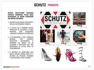 SPECIAL COLLECTIONS: COLEÇÕES 
CÁPSULA ASSINADAS PELAS DUAS 
BLOGUEIRAS DE MAIOR EXPRESSÃO 
NAS MÍDIAS NACIONAIS 
● AUMENTO NAS VENDAS COM EVENTO 
EM LOJA REFORÇANDO A MARCA 
● A SCHUTZ FOI A PRIMEIRA MARCA 
BRASILEIRA DE CALÇADOS A FAZER 
PARCERIA COM BLOGUEIRAS 
LANÇANDO TENDÊNCIA NO MERCADO 
● O CO-BRANDING É UMA TENDÊNCIA 
MUNDIAL DAS GRANDES 
VAREJISTAS, REFORÇANDO O 
BRANDING DA MARCA AO SE 
ASSOCIAR A MULHERES QUE SÃO 
REFERÊNCIA DE ESTILO PARA AS 
CONSUMIDORAS 
● O REFORÇO DA VISIBILIDADE NAS 
REDES SOCIAIS ATINGIU MAIS DE 2 
MILHÕES DE PESSOAS, GERANDO 
FLUXO ADICIONAL PARA A MARCA 
SCHUTZ PRODUTO 
AREZZO&CO INVESTOR DAY 18 
 