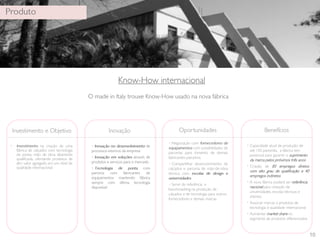 10 
• • Capacidade atual de produção de 
até 150 pares/dia, a fábrica tem 
potencial para garantir o suprimento 
da marca pelos próximos três anos 
• Criação de 85 empregos diretos 
com alto grau de qualificação e 40 
empregos indiretos 
• A nova fábrica poderá ser referência 
nacional para visitação de 
universidades, escolas técnicas e 
clientes 
• Associar marcas a produtos de 
tecnologia e qualidade internacional 
• Aumentar market share no 
segmento de produtos diferenciados 
 
