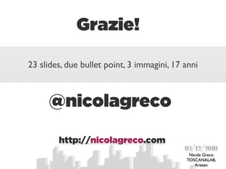 Grazie!

23 slides, due bullet point, 3 immagini, 17 anni



     @nicolagreco

        http://nicolagreco.com
                                            03/12/2010
                                             Nicola Greco
                                            TOSCANALAB,
                                                Arezzo
 