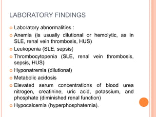 LABORATORY FINDINGS
 Laboratory abnormalities :
 Anemia (is usually dilutional or hemolytic, as in
SLE, renal vein thrombosis, HUS)
 Leukopenia (SLE, sepsis)
 Thrombocytopenia (SLE, renal vein thrombosis,
sepsis, HUS)
 Hyponatremia (dilutional)
 Metabolic acidosis
 Elevated serum concentrations of blood urea
nitrogen, creatinine, uric acid, potassium, and
phosphate (diminished renal function)
 Hypocalcemia (hyperphosphatemia).
 