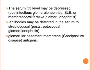  The serum C3 level may be depressed
(postinfectious glomerulonephritis, SLE, or
membranoproliferative glomerulonephritis)
 antibodies may be detected in the serum to
streptococcal (poststreptococcal
glomerulonephritis)
 glomerular basement membrane (Goodpasture
disease) antigens.
 