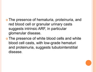  The presence of hematuria, proteinuria, and
red blood cell or granular urinary casts
suggests intrinsic ARF, in particular
glomerular disease.
 The presence of white blood cells and white
blood cell casts, with low-grade hematuri
and proteinuria, suggests tubulointerstitial
disease.
 