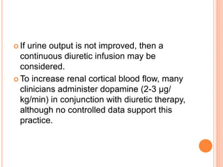  If urine output is not improved, then a
continuous diuretic infusion may be
considered.
 To increase renal cortical blood flow, many
clinicians administer dopamine (2-3 μg/
kg/min) in conjunction with diuretic therapy,
although no controlled data support this
practice.
 