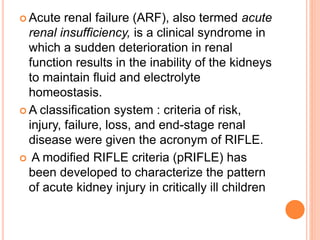  Acute renal failure (ARF), also termed acute
renal insufficiency, is a clinical syndrome in
which a sudden deterioration in renal
function results in the inability of the kidneys
to maintain fluid and electrolyte
homeostasis.
 A classification system : criteria of risk,
injury, failure, loss, and end-stage renal
disease were given the acronym of RIFLE.
 A modified RIFLE criteria (pRIFLE) has
been developed to characterize the pattern
of acute kidney injury in critically ill children
 