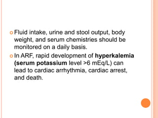  Fluid intake, urine and stool output, body
weight, and serum chemistries should be
monitored on a daily basis.
 In ARF, rapid development of hyperkalemia
(serum potassium level >6 mEq/L) can
lead to cardiac arrhythmia, cardiac arrest,
and death.
 
