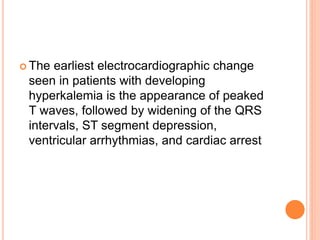  The earliest electrocardiographic change
seen in patients with developing
hyperkalemia is the appearance of peaked
T waves, followed by widening of the QRS
intervals, ST segment depression,
ventricular arrhythmias, and cardiac arrest
 