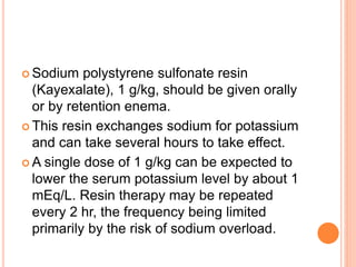  Sodium polystyrene sulfonate resin
(Kayexalate), 1 g/kg, should be given orally
or by retention enema.
 This resin exchanges sodium for potassium
and can take several hours to take effect.
 A single dose of 1 g/kg can be expected to
lower the serum potassium level by about 1
mEq/L. Resin therapy may be repeated
every 2 hr, the frequency being limited
primarily by the risk of sodium overload.
 