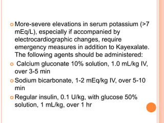  More-severe elevations in serum potassium (>7
mEq/L), especially if accompanied by
electrocardiographic changes, require
emergency measures in addition to Kayexalate.
The following agents should be administered:
 Calcium gluconate 10% solution, 1.0 mL/kg IV,
over 3-5 min
 Sodium bicarbonate, 1-2 mEq/kg IV, over 5-10
min
 Regular insulin, 0.1 U/kg, with glucose 50%
solution, 1 mL/kg, over 1 hr
 