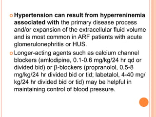  Hypertension can result from hyperreninemia
associated with the primary disease process
and/or expansion of the extracellular fluid volume
and is most common in ARF patients with acute
glomerulonephritis or HUS.
 Longer-acting agents such as calcium channel
blockers (amlodipine, 0.1-0.6 mg/kg/24 hr qd or
divided bid) or β-blockers (propranolol, 0.5-8
mg/kg/24 hr divided bid or tid; labetalol, 4-40 mg/
kg/24 hr divided bid or tid) may be helpful in
maintaining control of blood pressure.
 