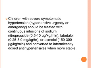  Children with severe symptomatic
hypertension (hypertensive urgency or
emergency) should be treated with
continuous infusions of sodium
nitroprusside (0.5-10 μg/kg/min), labetalol
(0.25-3.0 mg/kg/hr), or esmolol (150-300
μg/kg/min) and converted to intermittently
dosed antihypertensives when more stable.
 