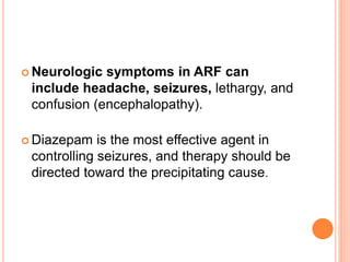  Neurologic symptoms in ARF can
include headache, seizures, lethargy, and
confusion (encephalopathy).
 Diazepam is the most effective agent in
controlling seizures, and therapy should be
directed toward the precipitating cause.
 