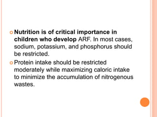  Nutrition is of critical importance in
children who develop ARF. In most cases,
sodium, potassium, and phosphorus should
be restricted.
 Protein intake should be restricted
moderately while maximizing caloric intake
to minimize the accumulation of nitrogenous
wastes.
 