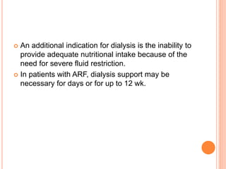  An additional indication for dialysis is the inability to
provide adequate nutritional intake because of the
need for severe fluid restriction.
 In patients with ARF, dialysis support may be
necessary for days or for up to 12 wk.
 