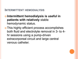 INTERMITTENT HEMODIALYSIS
 Intermittent hemodialysis is useful in
patients with relatively stable
hemodynamic status.
 This highly efficient process accomplishes
both fluid and electrolyte removal in 3- to 4-
hr sessions using a pump-driven
extracorporeal circuit and large central
venous catheter.
 