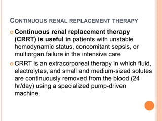 CONTINUOUS RENAL REPLACEMENT THERAPY
 Continuous renal replacement therapy
(CRRT) is useful in patients with unstable
hemodynamic status, concomitant sepsis, or
multiorgan failure in the intensive care
 CRRT is an extracorporeal therapy in which fluid,
electrolytes, and small and medium-sized solutes
are continuously removed from the blood (24
hr/day) using a specialized pump-driven
machine.
 