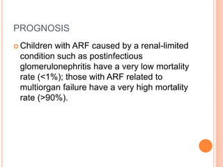 PROGNOSIS
 Children with ARF caused by a renal-limited
condition such as postinfectious
glomerulonephritis have a very low mortality
rate (<1%); those with ARF related to
multiorgan failure have a very high mortality
rate (>90%).
 
