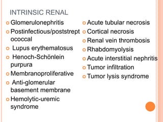 INTRINSIC RENAL
 Glomerulonephritis
 Postinfectious/poststrept
ococcal
 Lupus erythematosus
 Henoch-Schönlein
purpura
 Membranoproliferative
 Anti-glomerular
basement membrane
 Hemolytic-uremic
syndrome
 Acute tubular necrosis
 Cortical necrosis
 Renal vein thrombosis
 Rhabdomyolysis
 Acute interstitial nephritis
 Tumor infiltration
 Tumor lysis syndrome
 