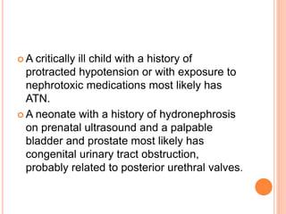  A critically ill child with a history of
protracted hypotension or with exposure to
nephrotoxic medications most likely has
ATN.
 A neonate with a history of hydronephrosis
on prenatal ultrasound and a palpable
bladder and prostate most likely has
congenital urinary tract obstruction,
probably related to posterior urethral valves.
 