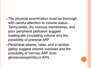  The physical examination must be thorough,
with careful attention to volume status.
Tachycardia, dry mucous membranes, and
poor peripheral perfusion suggest
inadequate circulating volume and the
possibility of prerenal ARF
 Peripheral edema, rales, and a cardiac
gallop suggest volume overload and the
possibility of intrinsic ARF from
glomerulonephritis or ATN.
 
