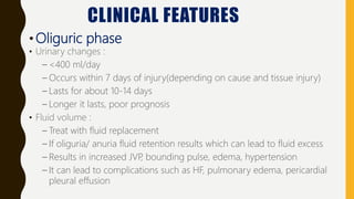 CLINICAL FEATURES
•Oliguric phase
• Urinary changes :
– <400 ml/day
– Occurs within 7 days of injury(depending on cause and tissue injury)
– Lasts for about 10-14 days
– Longer it lasts, poor prognosis
• Fluid volume :
– Treat with fluid replacement
– If oliguria/ anuria fluid retention results which can lead to fluid excess
– Results in increased JVP
, bounding pulse, edema, hypertension
– It can lead to complications such as HF, pulmonary edema, pericardial
pleural effusion
 
