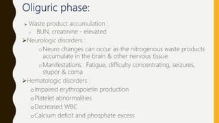  Waste product accumulation :
o BUN, creatinine - elevated
Neurologic disorders :
oNeuro changes can occur as the nitrogenous waste products
accumulate in the brain & other nervous tissue
oManifestations : Fatigue, difficulty concentrating, seizures,
stupor & coma
Hematologic disorders :
oImpaired erythropoietin production
oPlatelet abnormalities
oDecreased WBC
oCalcium deficit and phosphate excess
 