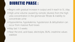 DIURETIC PHASE :
• Begins with gradual increase in output and it reach to 5L /day
• High urine volume caused by osmotic diuresis from the high
urea concentration in the glomerular filtrate & inability to
concentrate urine
• Hypovolemia, hypokalemia, hypotension & dehydration can
occur from massive fluid losses
• May last 1-3 weeks
• Near the end, acid-base, electrolyte, BUN, creatinine values
stabilize
 