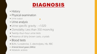 DIAGNOSIS
• History
• Physical examination
 Urine output
• Urine analysis
 Urine specific gravity : <1.020
 Osmolality: Less than 350 mosm/kg
 Twenty–four–hour urine tests
 Presence of dirty brown casts, crystals
• Blood tests
 BUN, S.creatinine, S. electrolytes, Hb, RBC
• Arterial blood gases (ABGs)
 Metabolic acidosis
 