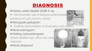 DIAGNOSIS
 Kidney, ureter, bladder (KUB) X-ray :
 Demonstrates size of kidneys/ureters/bladder,
presence of cysts, tumors, stones
 Retrograde pyelogram:
 Outlines abnormalities of renal pelvis and ureters
 Renal arteriogram:
 Voiding cystoureterogram:
Shows bladder size, reflux into ureters,
retention
 Renal ultrasound
 