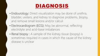 DIAGNOSIS
• Endourology: Direct visualization may be done of urethra,
bladder, ureters, and kidney to diagnose problems, biopsy,
and remove small lesions and/or calculi
• Electrocardiogram (ECG): May be abnormal, reflecting
electrolyte and acid-base imbalances
• Renal biopsy : A sample of the kidney tissue (biopsy) is
sometimes required in cases in which the cause of the kidney
disease is unclear
 
