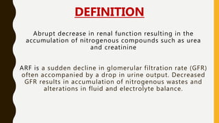 Abrupt decrease in renal function resulting in the
accumulation of nitrogenous compounds such as urea
and creatinine
ARF is a sudden decline in glomerular filtration rate (GFR)
often accompanied by a drop in urine output. Decreased
GFR results in accumulation of nitrogenous wastes and
alterations in fluid and electrolyte balance.
DEFINITION
 