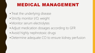 MEDICAL MANAGEMENT
• Treat the underlying disease
• Strictly monitor I/O, weight
• Monitor serum electrolytes
• Adjust medication dosages according to GFR
• Avoid highly nephrotoxic drugs
• Determine adequate CO to ensure kidney perfusion
 