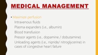 MEDICAL MANAGEMENT
• Maximize perfusion
Intravenous fluids
Plasma expanders (i.e., albumin)
Blood transfusion
Pressor agents (i.e., dopamine / dobutamine)
Unloading agents (i.e., nipride/ nitroglycerine) in
cases of congestive heart failure
 