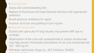 • Stop fluid loss
Assess and control bleeding sites
Replace GI fluid losses and treat bacterial infections with appropriate
antibiotics
Broad-spectrum antibiotics for sepsis
Excisison of eschar and grafting in burn injuries
• Eliminate renal toxins
Diuresis with saline plus IV loop diuretic may prevent ARF due to
contrast.
Alkalinization of the urine with acetazolimide or sodium bicarbonate
may help prevent intratubular precipitation of uric acid (acetazolamide
150 – 500 mg IV)
Withdraw nephrotoxic drugs (i.e., ACE inhibitors, NSAIDS,
 