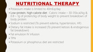 NUTRITIONAL THERAPY
• Potassium intake is limited to 40mEq/day
• Low-protein, high-calorie diet : Caloric intake – 30-35kcal/kg &
0.8 – 1g of protein/kg of body weight to prevent breakdown of
body protein
• Sodium is restricted (To prevent edema, hypertension, HF)
• Dietary fat intake is increased (To prevent ketosis & endogenous
fat breakdown)
• Fat emulsion IV infusion
• TPN
• Potassium or phosphorus diet are restricted
 