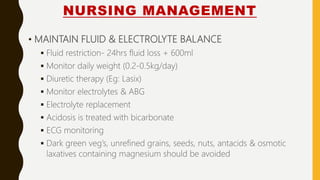 NURSING MANAGEMENT
• MAINTAIN FLUID & ELECTROLYTE BALANCE
 Fluid restriction- 24hrs fluid loss + 600ml
 Monitor daily weight (0.2-0.5kg/day)
 Diuretic therapy (Eg: Lasix)
 Monitor electrolytes & ABG
 Electrolyte replacement
 Acidosis is treated with bicarbonate
 ECG monitoring
 Dark green veg’s, unrefined grains, seeds, nuts, antacids & osmotic
laxatives containing magnesium should be avoided
 