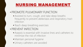 NURSING MANAGEMENT
• PROMOTE PULMONARY FUNCTION
 Assisted to turn, cough, and take deep breaths
frequently to prevent atelectasis and respiratory tract
infection
 Teach deep breathing exercises
• PREVENT INFECTION
 Asepsis is essential with invasive lines and catheters to
minimize the risk of infection
 Maintain personal hygiene
 Urinary catheters are avoided
 