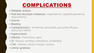 COMPLICATIONS
• Metabolic acidosis
• Fluid and electrolyte imbalances : Hyperkalemia, Hyperphosphatemia,
Hypocalcemia
• Anemia
• Bleeding
• Cardiopulmonary : Arrhythmia, pericarditis, pericardial effusion,
pulmonary edema
• Hyperuricemia
• Infection : Pneumonia, sepsis
• GI : Nausea, vomiting, malnutrition, GI bleeding
• CNS : Asterixis, mental changes, seizures
• Uremic syndrome
 