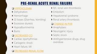 PRE-RENAL ACUTE RENAL FAILURE
 HYPOVOLEMIA
 Dehydration
 Hemorrhage
 GI losses (Diarrhea, Vomiting)
 Excessive diuresis
 Hypoalbuminemia
 Burns
 DECREASED CO
 Cardiac dysrhythmias
 Cariogenic shock
 Heart failure, MI
 DECREASED RENAL FLOW
 B/L renal vein thrombosis
 Embolism
 Hepatorenal syndrome
 Renal artery thrombosis
 CHANGE IN PVR
 Anaphylaxis
 Neurogenic injury
 Septic shock
 Antihypertensive drugs, drug
overdose
 