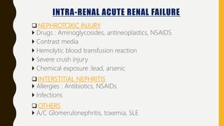 INTRA-RENAL ACUTE RENAL FAILURE
NEPHROTOXIC INJURY
 Drugs : Aminoglycosides, antineoplastics, NSAIDS
 Contrast media
 Hemolytic blood transfusion reaction
 Severe crush injury
 Chemical exposure :lead, arsenic
INTERSTITIAL NEPHRITIS
 Allergies : Antibiotics, NSAIDs
 Infections
OTHERS
 A/C Glomerulonephritis, toxemia, SLE
 