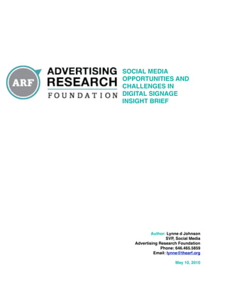 SOCIAL MEDIA
OPPORTUNITIES AND
CHALLENGES IN
DIGITAL SIGNAGE
INSIGHT BRIEF




           Author: Lynne d Johnson
                  SVP, Social Media
   Advertising Research Foundation
                Phone: 646.465.5859
            Email: lynne@thearf.org

                      May 10, 2010
 