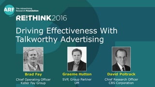 Driving Effectiveness With
Talkworthy Advertising
Brad Fay
Chief Operating Officer
Keller Fay Group
David Poltrack
Chief Research Officer
CBS Corporation
Graeme Hutton
SVP, Group Partner
UM
 