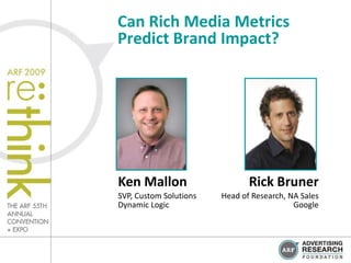 Can Rich Media Metrics
Predict Brand Impact?




Ken Mallon                     Rick Bruner
SVP, Custom Solutions   Head of Research, NA Sales
Dynamic Logic                              Google
 