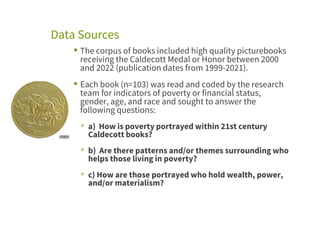Data Sources
▪ The corpus of books included high quality picturebooks
receiving the Caldecott Medal or Honor between 2000
and 2022 (publication dates from 1999-2021).
▪ Each book (n=103) was read and coded by the research
team for indicators of poverty or financial status,
gender, age, and race and sought to answer the
following questions:
▪ a) How is poverty portrayed within 21st century
Caldecott books?
▪ b) Are there patterns and/or themes surrounding who
helps those living in poverty?
▪ c) How are those portrayed who hold wealth, power,
and/or materialism?
 