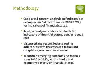 Methodology
▪ Conducted content analysis to find possible
exemplars in Caldecott books (2000-2022)
for indicators of financial status.
▪ Read, reread, and coded each book for
indicators of financial status, gender, age, &
race
▪ Discussed and reconciled any coding
differences with the research team until
complete agreement was reached.
▪ Identified emerging patterns and themes
from 2000 to 2022, across books that
exemplify poverty or financial status.
 