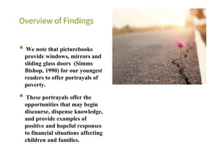Overview of Findings
▪ We note that picturebooks
provide windows, mirrors and
sliding glass doors (Simms
Bishop, 1990) for our youngest
readers to offer portrayals of
poverty.
▪ These portrayals offer the
opportunities that may begin
discourse, dispense knowledge,
and provide examples of
positive and hopeful responses
to financial situations affecting
children and families.
 