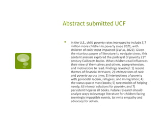 Abstract submitted UCF
▪ In the U.S., child poverty rates increased to include 3.7
million more children in poverty since 2021, with
children of color most impacted (CWLA, 2022). Given
the vicarious power of literature to navigate stress, this
content analysis explored the portrayal of poverty 21st
century Caldecott books. What children read influences
their view of themselves and others, comprehension,
and motivations to read. Findings revealed: 1) recent
themes of financial stressors; 2) intersections of race
and poverty across time; 3) intersections of poverty
with genocidal racism, refugees, and immigration; 4)
the status quo in most books; 5) rare models of helping
needy; 6) internal solutions for poverty; and 7)
persistent hope in all books. Future research should
analyze ways to leverage literature for children facing
seemingly impossible events, to invite empathy and
advocacy for action.
 