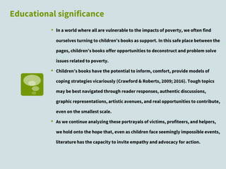 Educational significance
▪ In a world where all are vulnerable to the impacts of poverty, we often find
ourselves turning to children’s books as support. In this safe place between the
pages, children’s books offer opportunities to deconstruct and problem solve
issues related to poverty.
▪ Children’s books have the potential to inform, comfort, provide models of
coping strategies vicariously (Crawford & Roberts, 2009; 2016). Tough topics
may be best navigated through reader responses, authentic discussions,
graphic representations, artistic avenues, and real opportunities to contribute,
even on the smallest scale.
▪ As we continue analyzing these portrayals of victims, profiteers, and helpers,
we hold onto the hope that, even as children face seemingly impossible events,
literature has the capacity to invite empathy and advocacy for action.
 