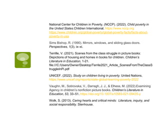 National Center for Children in Poverty. (NCCP). (2022). Child poverty in
the United States.Children International. https://www.nccp.org
https://www.children.org/global-poverty/global-poverty-facts/facts-about-
poverty-in-usa
Sims Bishop, R. (1990). Mirrors, windows, and sliding glass doors.
Perspectives, 1(3), ix–xi.
Terrille, V. (2021). Scenes from the class struggle in picture books:
Depictions of housing and homes in books for children. Children’s
Literature in Education, 1-21.
file:///C:/Users/Owner/Desktop/Terrile2021_Article_ScenesFromTheClassS
truggleInPi.pdf
UNICEF. (2022). Study on children living in poverty. United Nations.
https://www.unicef.org/reports/state-global-learning-poverty-2022
Vaughn, M., Sotirovska, V., Darragh, J. J., & Elhess, M. (2022).Examining
Agency in children’s nonfiction picture books. Children’s Literature in
Education, 53, 33–51. https://doi.org/10.1007/s10583-021-09435-y
Wolk, S. (2013). Caring hearts and critical minds: Literature, inquiry, and
social responsibility. Stenhouse.
 